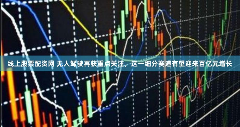 线上股票配资网 无人驾驶再获重点关注，这一细分赛道有望迎来百亿元增长