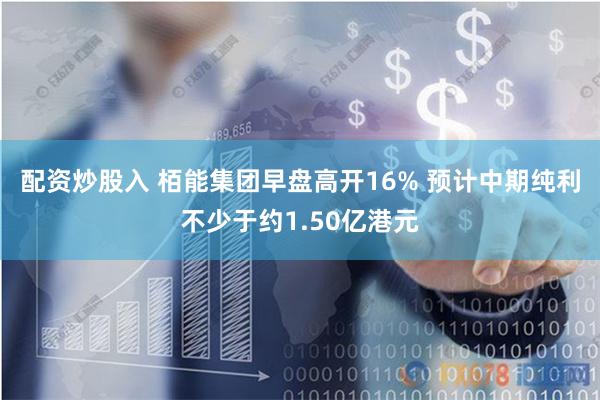 配资炒股入 栢能集团早盘高开16% 预计中期纯利不少于约1.50亿港元