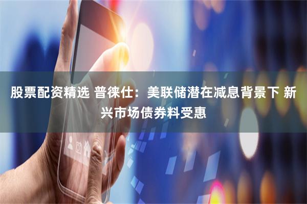 股票配资精选 普徕仕：美联储潜在减息背景下 新兴市场债券料受惠