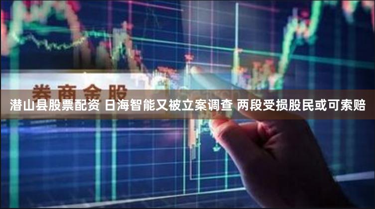 潜山县股票配资 日海智能又被立案调查 两段受损股民或可索赔