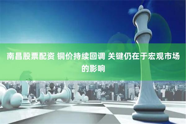 南昌股票配资 铜价持续回调 关键仍在于宏观市场的影响