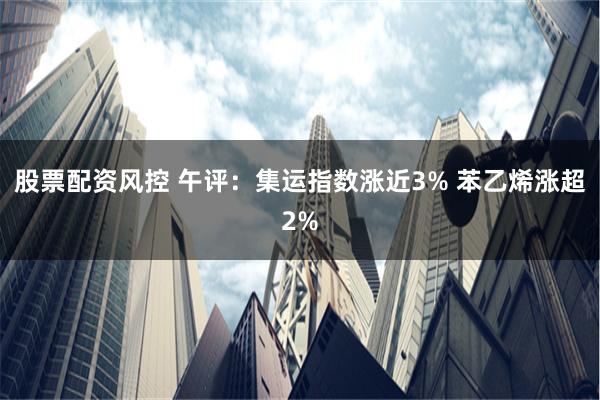 股票配资风控 午评：集运指数涨近3% 苯乙烯涨超2%