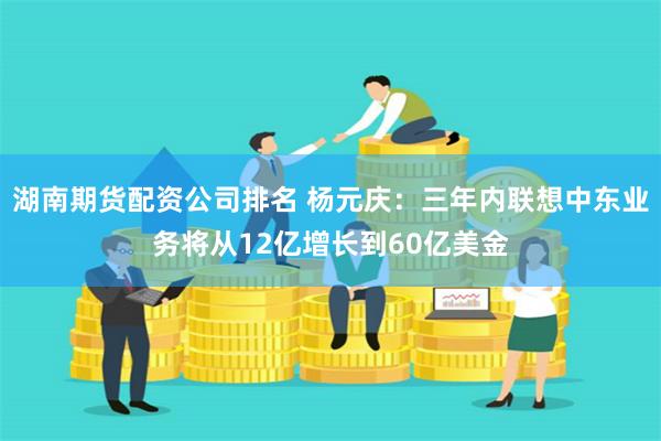 湖南期货配资公司排名 杨元庆：三年内联想中东业务将从12亿增长到60亿美金