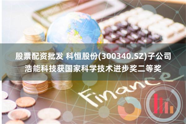 股票配资批发 科恒股份(300340.SZ)子公司浩能科技获国家科学技术进步奖二等奖
