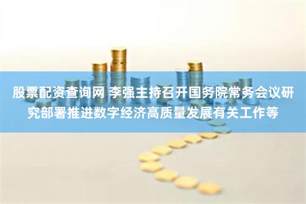 股票配资查询网 李强主持召开国务院常务会议研究部署推进数字经济高质量发展有关工作等
