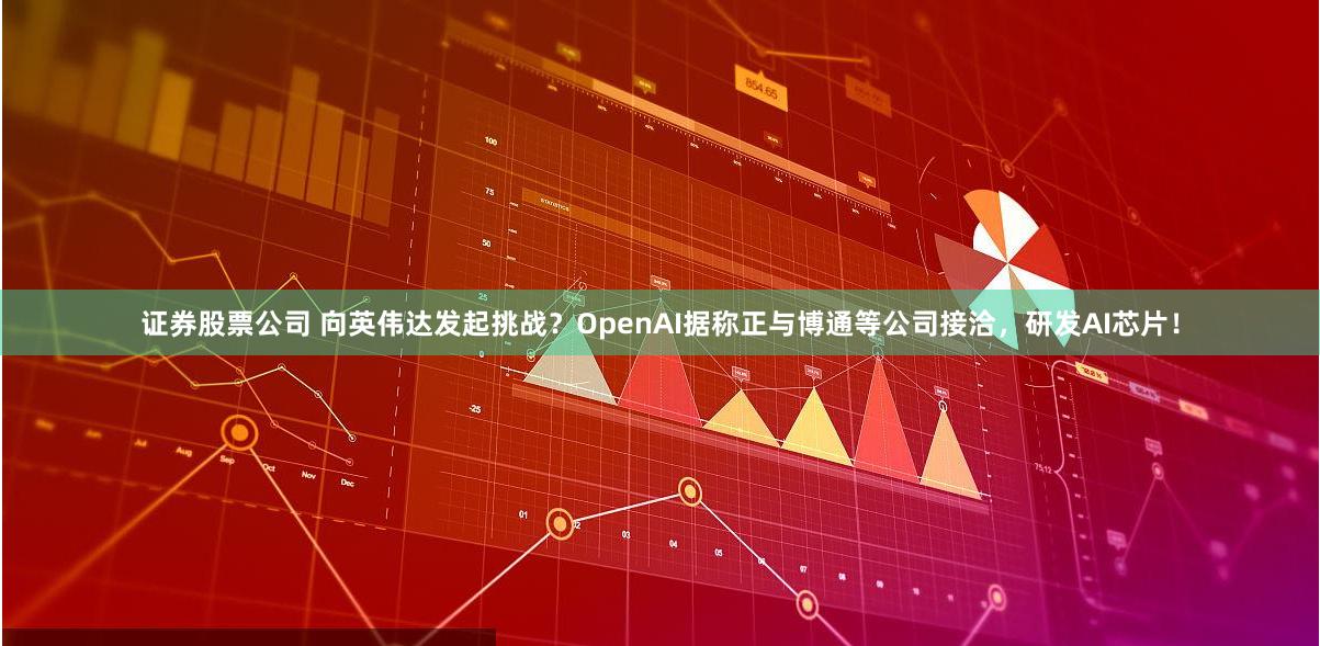 证券股票公司 向英伟达发起挑战？OpenAI据称正与博通等公司接洽，研发AI芯片！