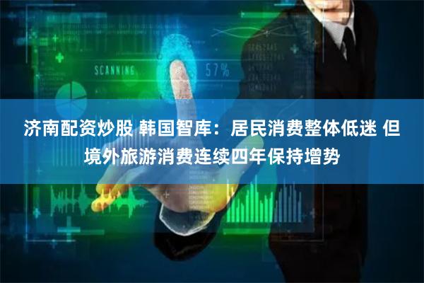 济南配资炒股 韩国智库：居民消费整体低迷 但境外旅游消费连续四年保持增势