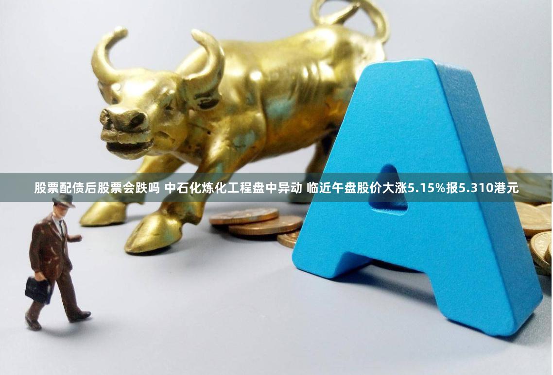 股票配债后股票会跌吗 中石化炼化工程盘中异动 临近午盘股价大涨5.15%报5.310港元