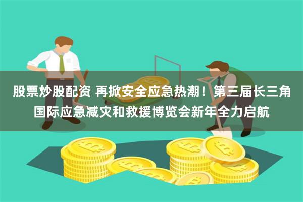 股票炒股配资 再掀安全应急热潮！第三届长三角国际应急减灾和救援博览会新年全力启航