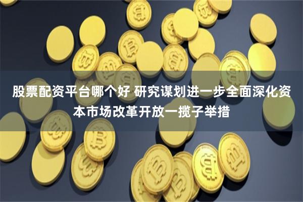 股票配资平台哪个好 研究谋划进一步全面深化资本市场改革开放一揽子举措