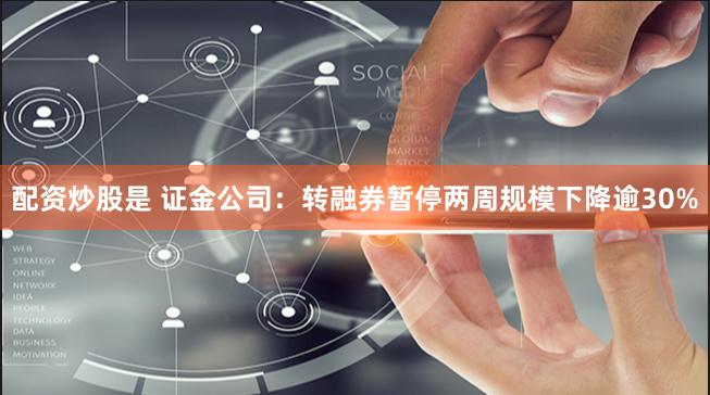 配资炒股是 证金公司：转融券暂停两周规模下降逾30%