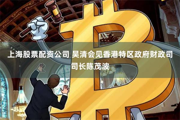 上海股票配资公司 吴清会见香港特区政府财政司司长陈茂波