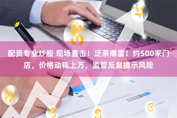 配资专业炒股 现场直击！泛茶爆雷！约500家门店，价格动辄上万，监管反复提示风险
