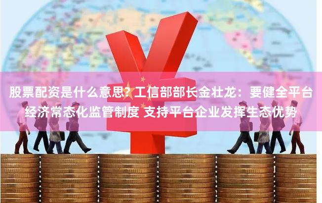 股票配资是什么意思? 工信部部长金壮龙：要健全平台经济常态化监管制度 支持平台企业发挥生态优势