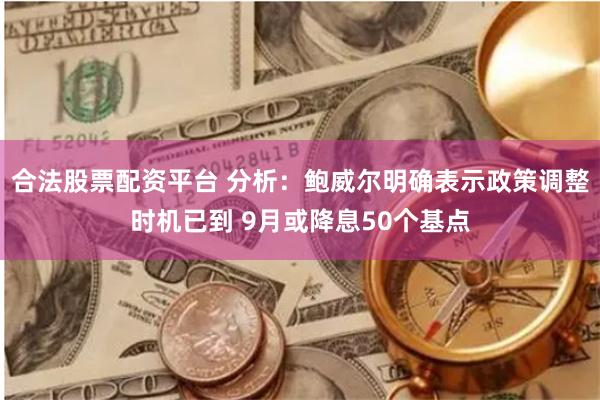 合法股票配资平台 分析：鲍威尔明确表示政策调整时机已到 9月或降息50个基点