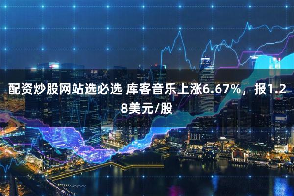 配资炒股网站选必选 库客音乐上涨6.67%，报1.28美元/股