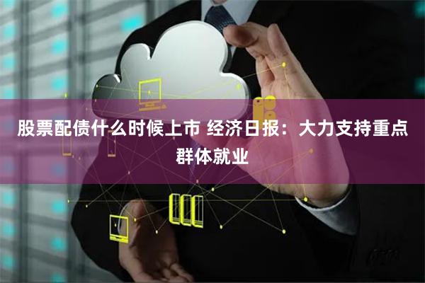 股票配债什么时候上市 经济日报：大力支持重点群体就业