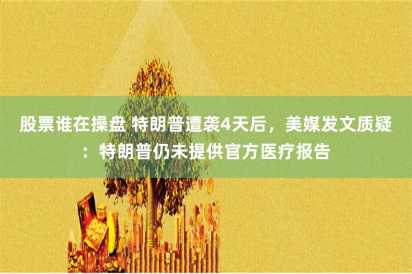 股票谁在操盘 特朗普遭袭4天后，美媒发文质疑：特朗普仍未提供官方医疗报告
