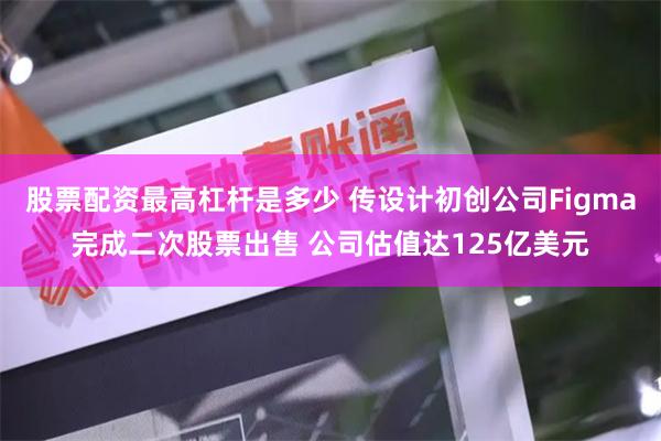 股票配资最高杠杆是多少 传设计初创公司Figma完成二次股票出售 公司估值达125亿美元