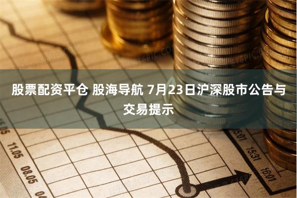 股票配资平仓 股海导航 7月23日沪深股市公告与交易提示