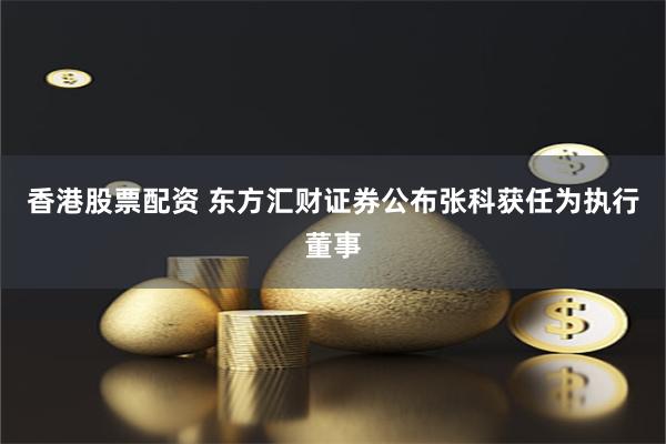 香港股票配资 东方汇财证券公布张科获任为执行董事