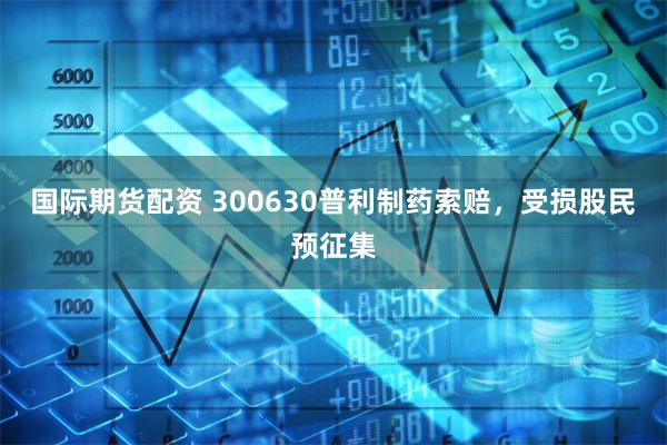 国际期货配资 300630普利制药索赔，受损股民预征集