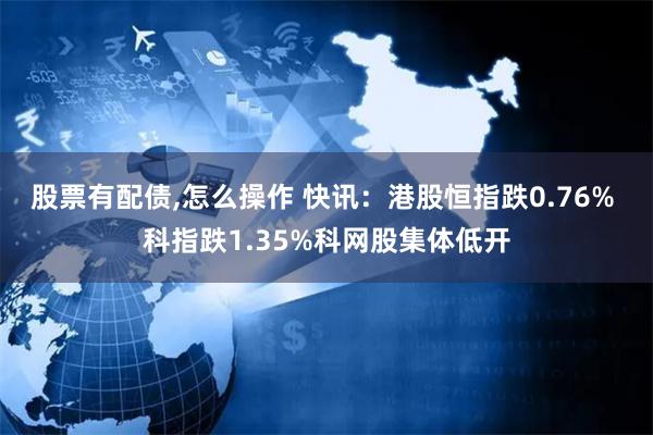 股票有配债,怎么操作 快讯：港股恒指跌0.76% 科指跌1.35%科网股集体低开