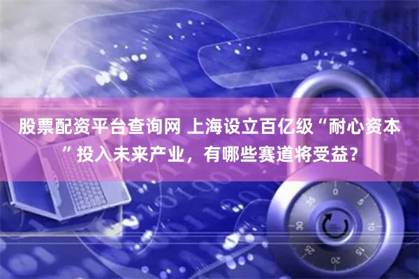 股票配资平台查询网 上海设立百亿级“耐心资本”投入未来产业，有哪些赛道将受益？