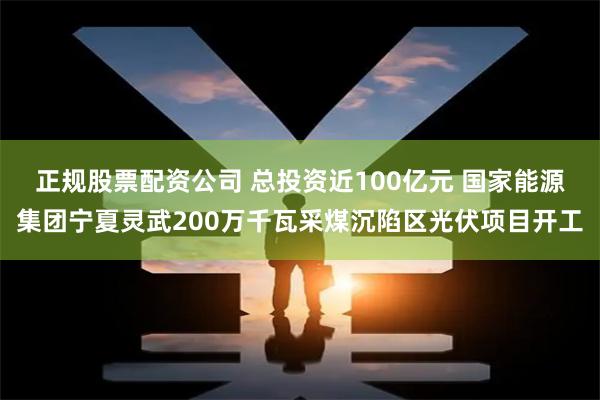正规股票配资公司 总投资近100亿元 国家能源集团宁夏灵武200万千瓦采煤沉陷区光伏项目开工