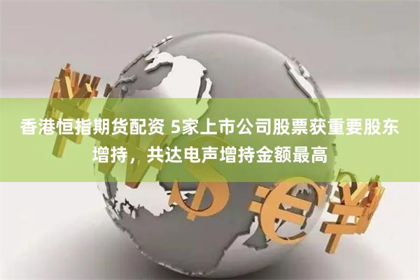 香港恒指期货配资 5家上市公司股票获重要股东增持，共达电声增持金额最高