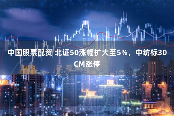 中国股票配资 北证50涨幅扩大至5%，中纺标30CM涨停