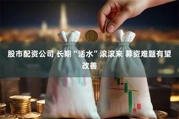 股市配资公司 长期“活水”滚滚来 募资难题有望改善