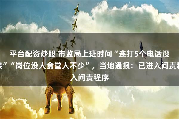 平台配资炒股 市监局上班时间“连打5个电话没人接”“岗位没人食堂人不少”，当地通报：已进入问责程序