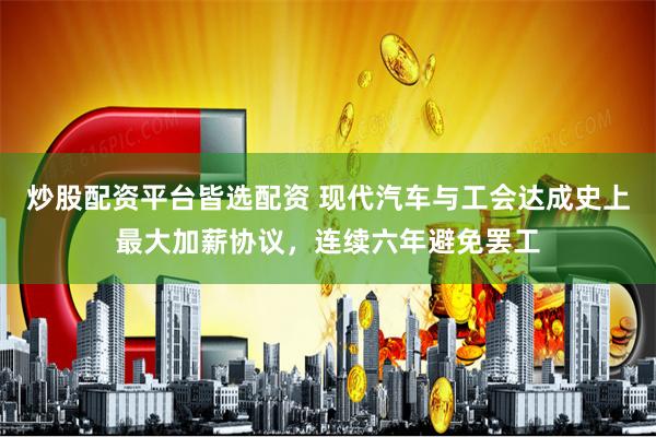 炒股配资平台皆选配资 现代汽车与工会达成史上最大加薪协议，连续六年避免罢工