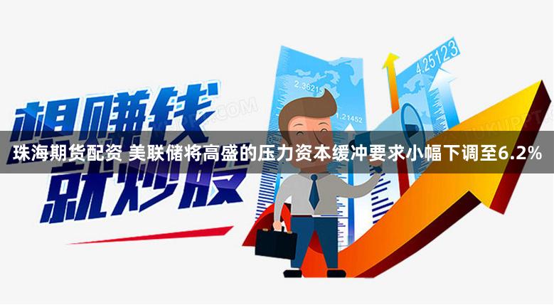 珠海期货配资 美联储将高盛的压力资本缓冲要求小幅下调至6.2%