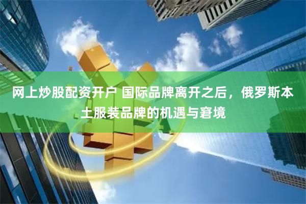 网上炒股配资开户 国际品牌离开之后，俄罗斯本土服装品牌的机遇与窘境