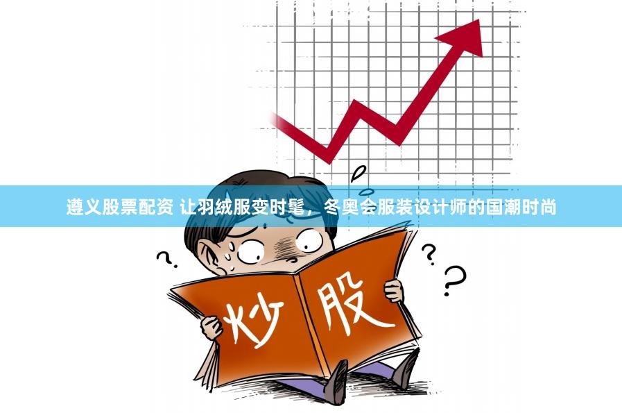 遵义股票配资 让羽绒服变时髦，冬奥会服装设计师的国潮时尚