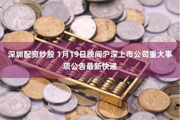 深圳配资炒股 1月19日晚间沪深上市公司重大事项公告最新快递