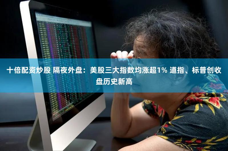 十倍配资炒股 隔夜外盘：美股三大指数均涨超1% 道指、标普创收盘历史新高
