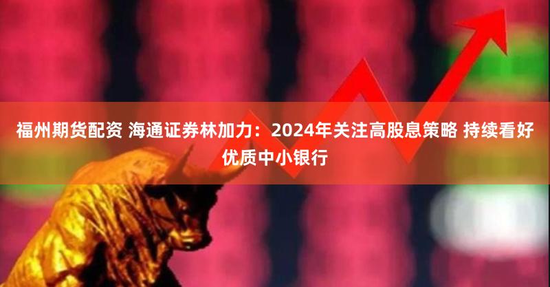 福州期货配资 海通证券林加力：2024年关注高股息策略 持续看好优质中小银行