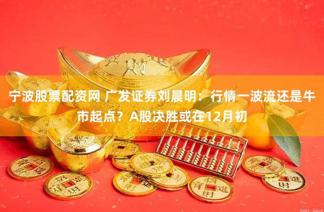 宁波股票配资网 广发证券刘晨明：行情一波流还是牛市起点？A股决胜或在12月初