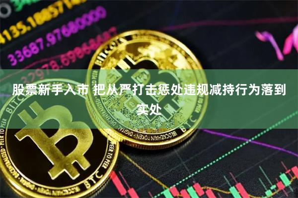 股票新手入市 把从严打击惩处违规减持行为落到实处