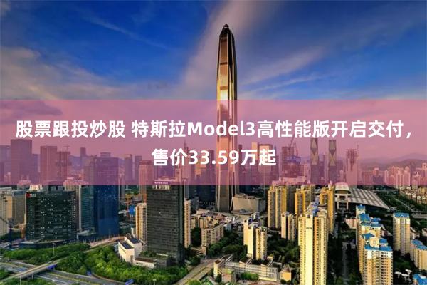 股票跟投炒股 特斯拉Model3高性能版开启交付，售价33.59万起
