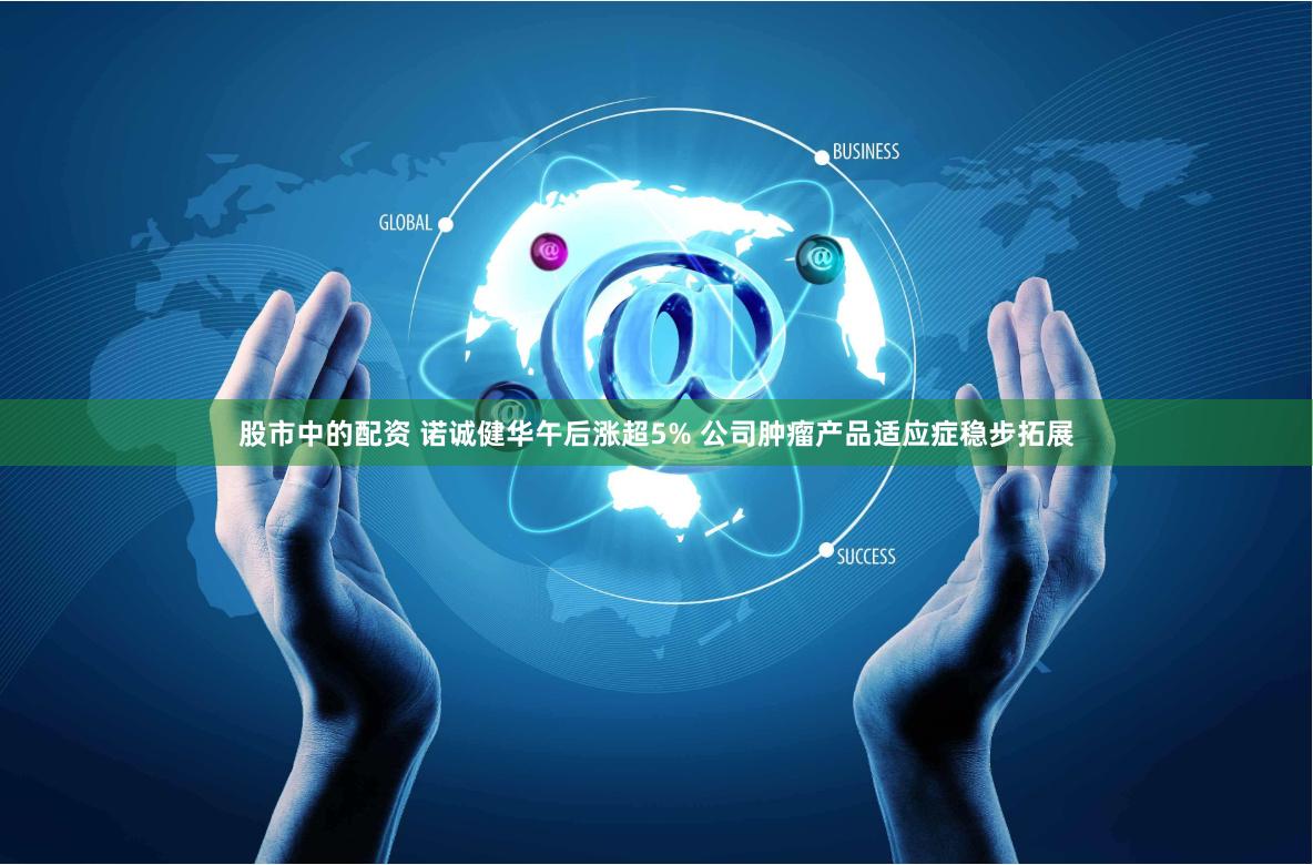 股市中的配资 诺诚健华午后涨超5% 公司肿瘤产品适应症稳步拓展
