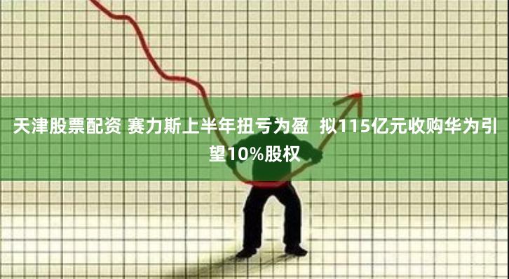 天津股票配资 赛力斯上半年扭亏为盈  拟115亿元收购华为引望10%股权