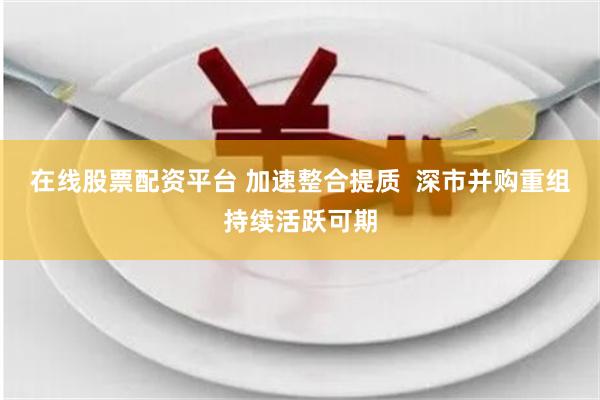 在线股票配资平台 加速整合提质  深市并购重组持续活跃可期