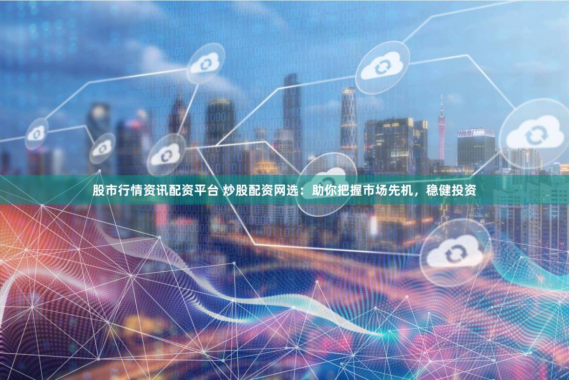 股市行情资讯配资平台 炒股配资网选：助你把握市场先机，稳健投资