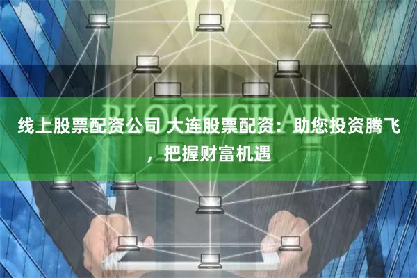 线上股票配资公司 大连股票配资：助您投资腾飞，把握财富机遇
