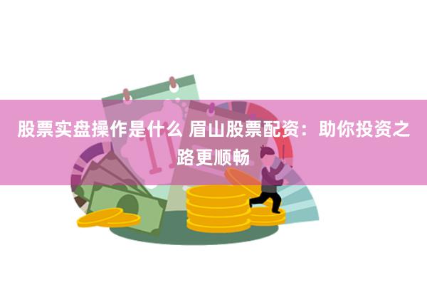 股票实盘操作是什么 眉山股票配资：助你投资之路更顺畅