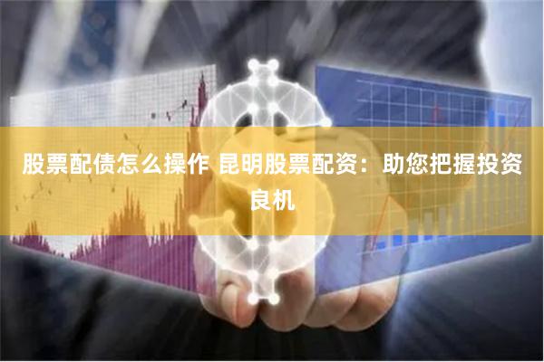 股票配债怎么操作 昆明股票配资：助您把握投资良机